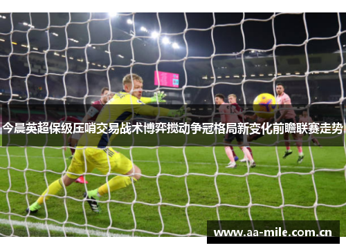 今晨英超保级压哨交易战术博弈搅动争冠格局新变化前瞻联赛走势 今晨英超保级压哨交易战术博弈搅动争冠格局新变化前瞻联赛走势